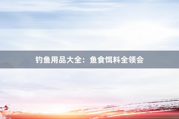 钓鱼用品大全：鱼食饵料全领会